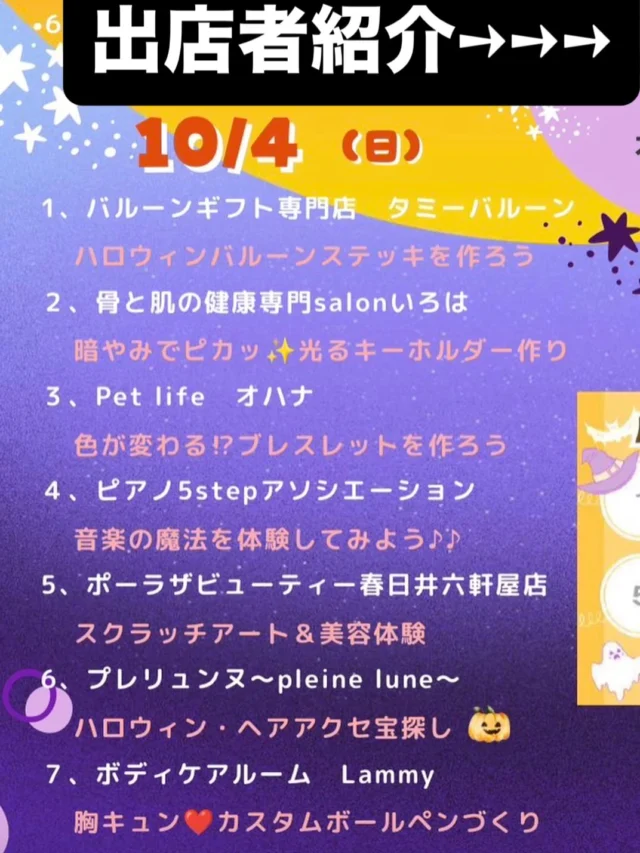 .
🎃👻 10月4日（日）出店者紹介 👻🎃
＼ 春日井まちゼミ ハロウィン ／

本日も開催中！✨
10月4日（日）は、7つの楽しい体験が登場します🎃

📍ヨロッカ春日井ネイチャーフィールド（無印良品前）
⏰10:00〜17:00（最終受付16:30）

━━━━━━━━━━━━━━━
🎃 10月4日（日）出店者＆体験紹介
━━━━━━━━━━━━━━━

① 🎈 バルーンギフト専門店 タミーバルーン
「ハロウィンバルーンステッキを作ろう」
ハロウィンを盛り上げる、かわいいバルーンステッキを作ろう🎃🎈

② 💜 骨と肌の健康専門 salon いろは
「暗やみでピカッ✨光るキーホルダー作り」
昨日に続いて本日も開催！
自分だけのオリジナルキーホルダーを作って、ハロウィンを楽しもう👻✨

③ 🐾 Pet life オハナ
「色が変わる!?ブレスレットを作ろう」
どんな色に変わるかな？✨
ワクワクしながらオリジナルブレスレット作りを楽しもう♡

④ 🎹 ピアノ5stepアソシエーション
「音楽の魔法を体験してみよう♪♪」
音楽って楽しい！🎵
気軽に音楽の世界を体験してみよう✨

⑤ 💄 ポーラ ザ ビューティー春日井六軒屋店
「スクラッチアート＆美容体験」
アートを楽しみながら、美容体験もできるスペシャルブース✨
大人の方にもおすすめです♡

⑥ 🎃 プレリュンヌ〜pleine lune〜
「ハロウィン・ヘアアクセ宝探し」
ハロウィン気分を盛り上げるヘアアクセを探そう🎃✨
お気に入りが見つかるかも♡

⑦ ❤️ ボディケアルーム Lammy
「胸キュン❤️カスタムボールペンづくり」
好きなパーツを選んで、世界にひとつだけのボールペンを作ろう✨
自分用にもプレゼントにもおすすめ♡

━━━━━━━━━━━━━━━

🍬 ハロウィンスタンプラリー開催中！ 🎃

各ブースをめぐってスタンプを集めよう！

スタンプ2つごとにプレゼント券を1枚プレゼント✨

たくさんスタンプを集めて、
お菓子をGETしよう🍭👻

🎃👻🎃👻🎃👻🎃

大人も子どもも楽しめる
ハロウィン限定の体験が盛りだくさん！

本日は最終日です‼️

ぜひご家族・お友達と一緒に
ネイチャーフィールドへ遊びに来てください🎃✨

皆さまのご来場をお待ちしています♡

#春日井まちゼミハロウィン
#スタンプラリー
#10月4日
#ネイチャーフィールド
#無印良品前
